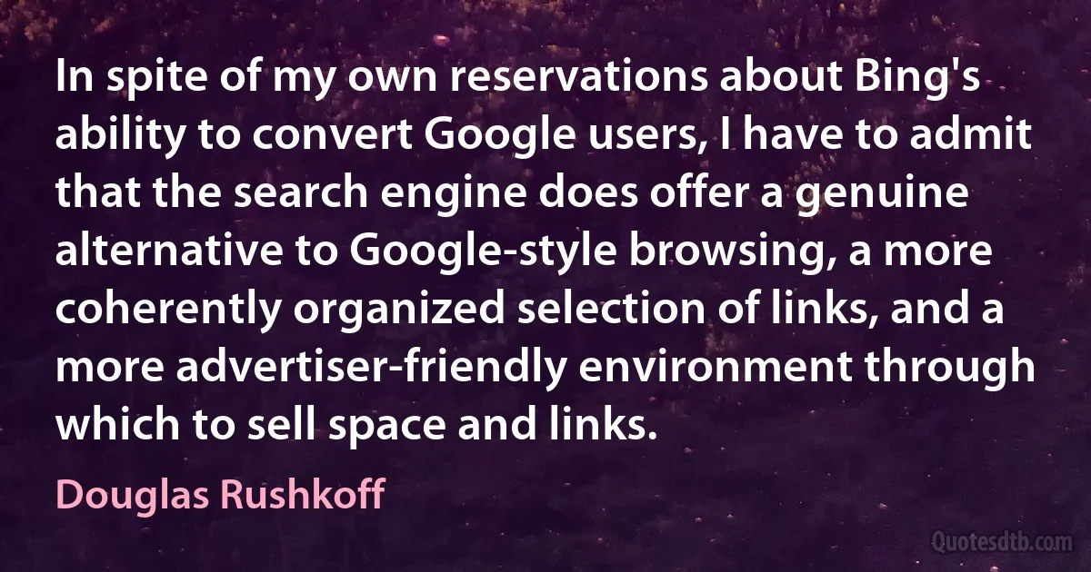 In spite of my own reservations about Bing's ability to convert Google users, I have to admit that the search engine does offer a genuine alternative to Google-style browsing, a more coherently organized selection of links, and a more advertiser-friendly environment through which to sell space and links. (Douglas Rushkoff)