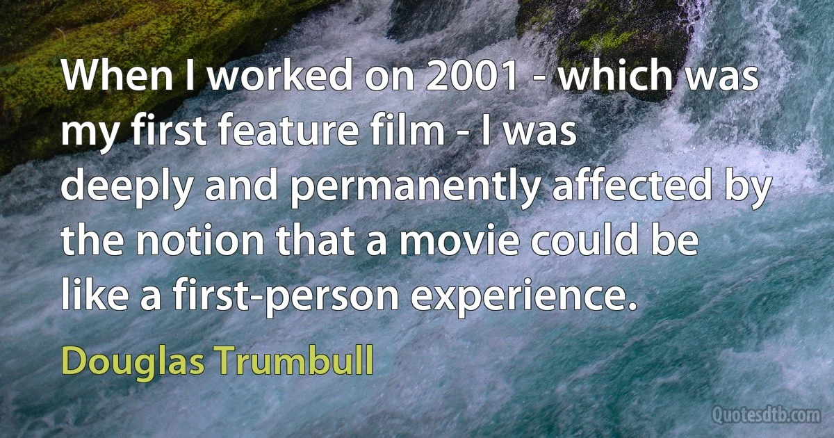 When I worked on 2001 - which was my first feature film - I was deeply and permanently affected by the notion that a movie could be like a first-person experience. (Douglas Trumbull)