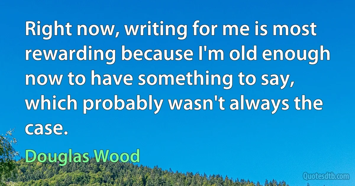 Right now, writing for me is most rewarding because I'm old enough now to have something to say, which probably wasn't always the case. (Douglas Wood)