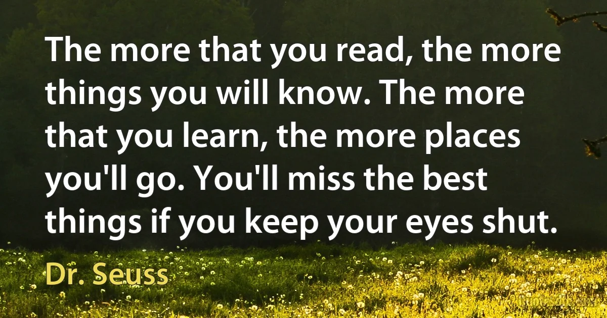 The more that you read, the more things you will know. The more that you learn, the more places you'll go. You'll miss the best things if you keep your eyes shut. (Dr. Seuss)