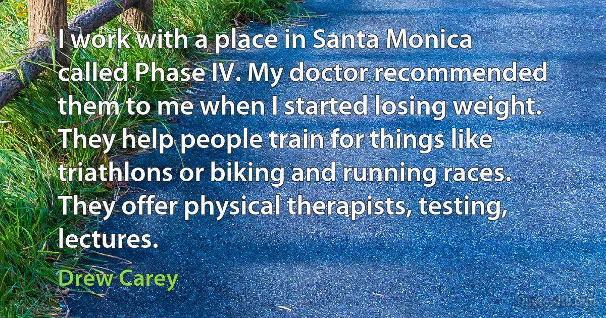 I work with a place in Santa Monica called Phase IV. My doctor recommended them to me when I started losing weight. They help people train for things like triathlons or biking and running races. They offer physical therapists, testing, lectures. (Drew Carey)