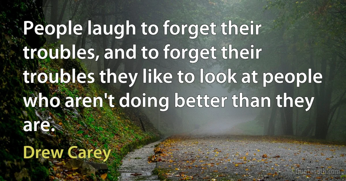 People laugh to forget their troubles, and to forget their troubles they like to look at people who aren't doing better than they are. (Drew Carey)