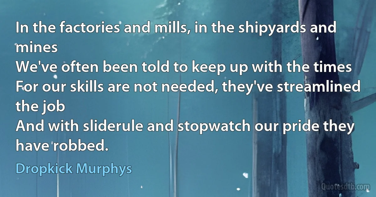 In the factories and mills, in the shipyards and mines
We've often been told to keep up with the times
For our skills are not needed, they've streamlined the job
And with sliderule and stopwatch our pride they have robbed. (Dropkick Murphys)