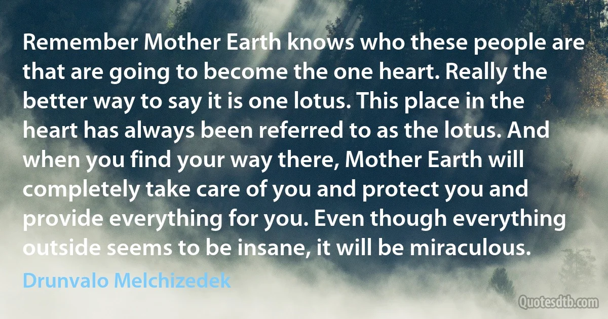 Remember Mother Earth knows who these people are that are going to become the one heart. Really the better way to say it is one lotus. This place in the heart has always been referred to as the lotus. And when you find your way there, Mother Earth will completely take care of you and protect you and provide everything for you. Even though everything outside seems to be insane, it will be miraculous. (Drunvalo Melchizedek)