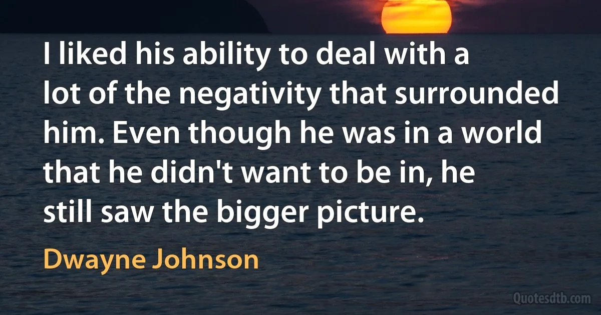 I liked his ability to deal with a lot of the negativity that surrounded him. Even though he was in a world that he didn't want to be in, he still saw the bigger picture. (Dwayne Johnson)