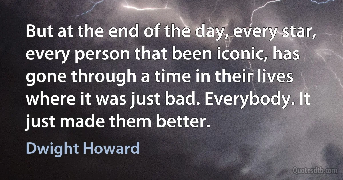 But at the end of the day, every star, every person that been iconic, has gone through a time in their lives where it was just bad. Everybody. It just made them better. (Dwight Howard)