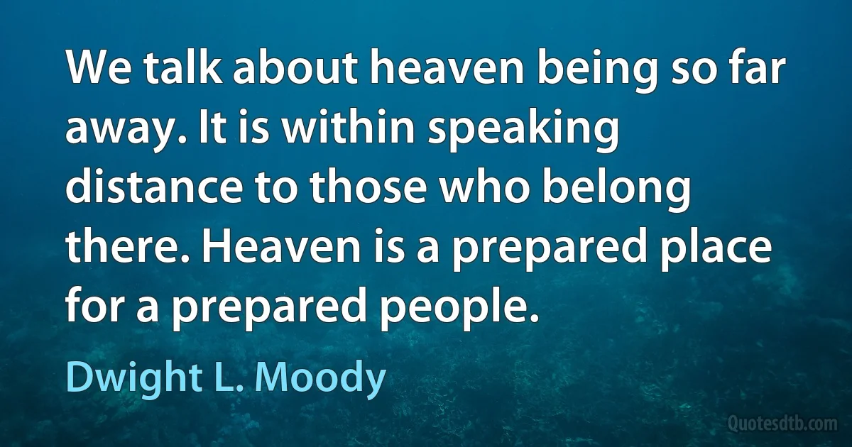 We talk about heaven being so far away. It is within speaking distance to those who belong there. Heaven is a prepared place for a prepared people. (Dwight L. Moody)