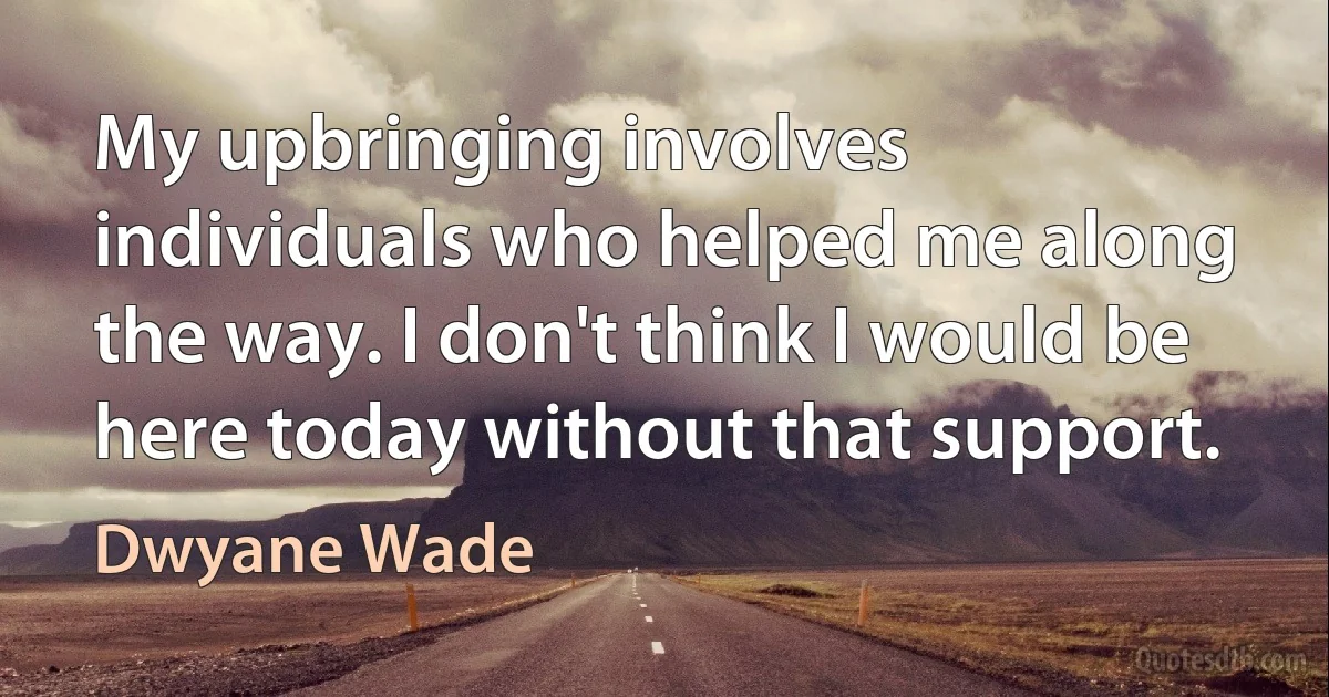 My upbringing involves individuals who helped me along the way. I don't think I would be here today without that support. (Dwyane Wade)