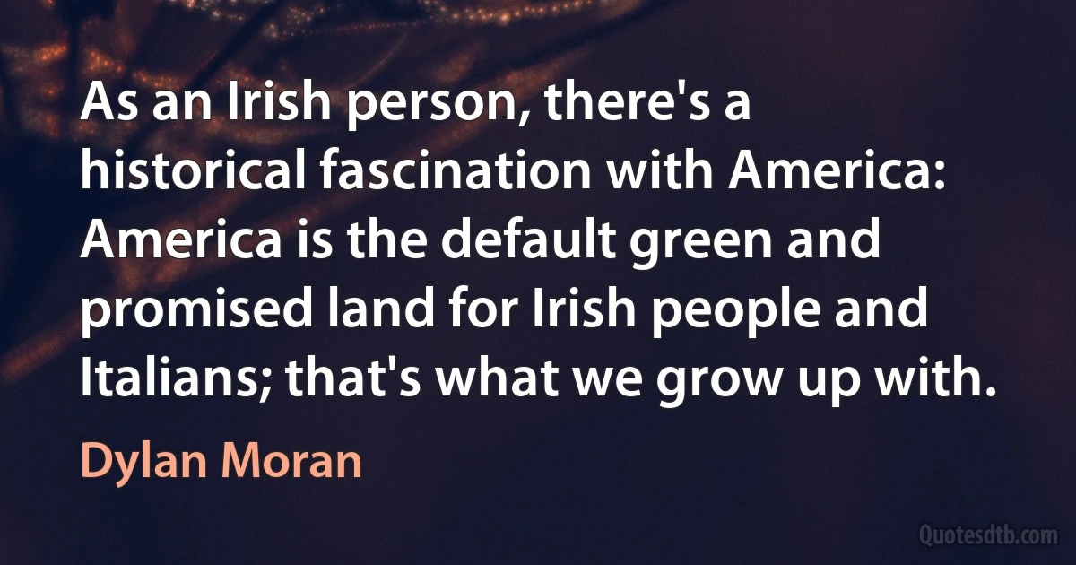 As an Irish person, there's a historical fascination with America: America is the default green and promised land for Irish people and Italians; that's what we grow up with. (Dylan Moran)