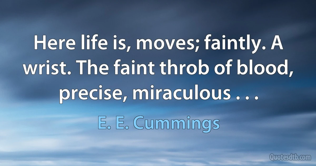 Here life is, moves; faintly. A wrist. The faint throb of blood, precise, miraculous . . . (E. E. Cummings)