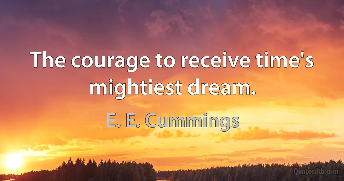 The courage to receive time's mightiest dream. (E. E. Cummings)