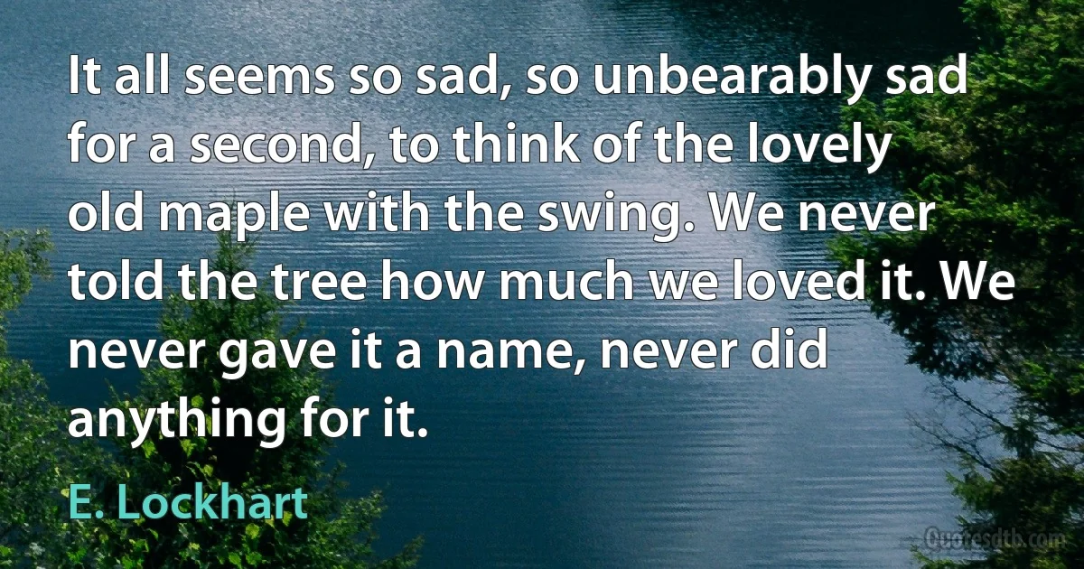 It all seems so sad, so unbearably sad for a second, to think of the lovely old maple with the swing. We never told the tree how much we loved it. We never gave it a name, never did anything for it. (E. Lockhart)