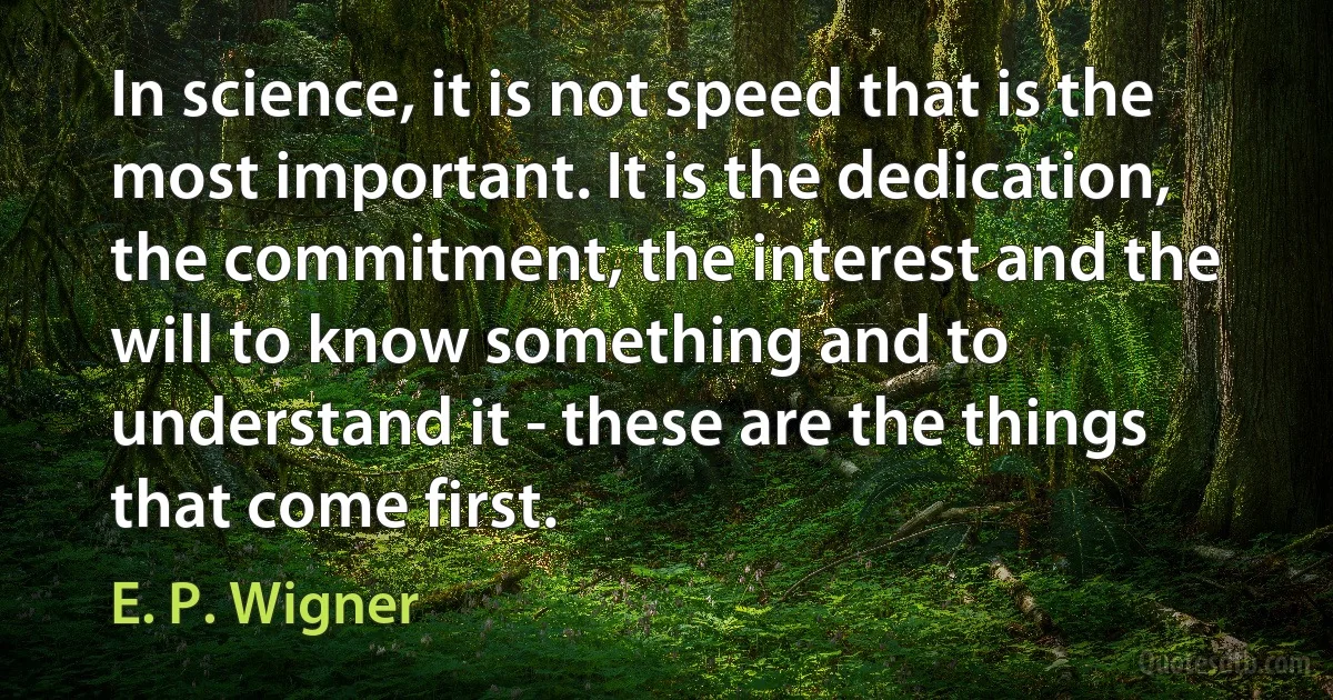 In science, it is not speed that is the most important. It is the dedication, the commitment, the interest and the will to know something and to understand it - these are the things that come first. (E. P. Wigner)