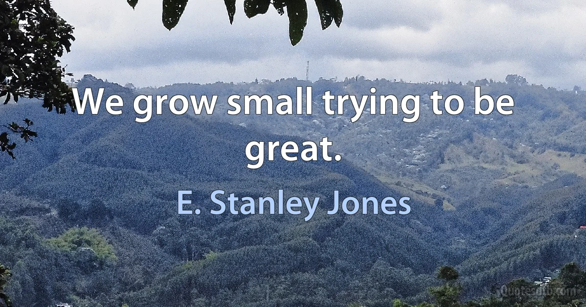 We grow small trying to be great. (E. Stanley Jones)