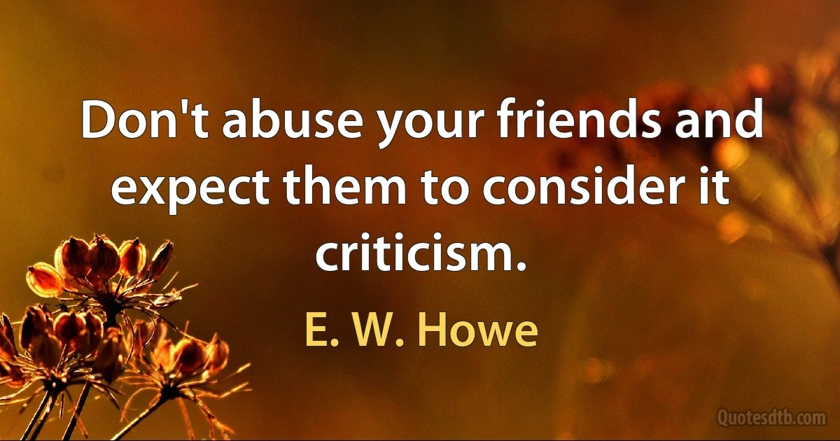 Don't abuse your friends and expect them to consider it criticism. (E. W. Howe)