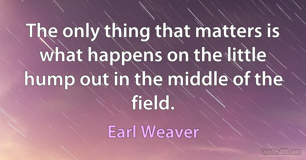 The only thing that matters is what happens on the little hump out in the middle of the field. (Earl Weaver)