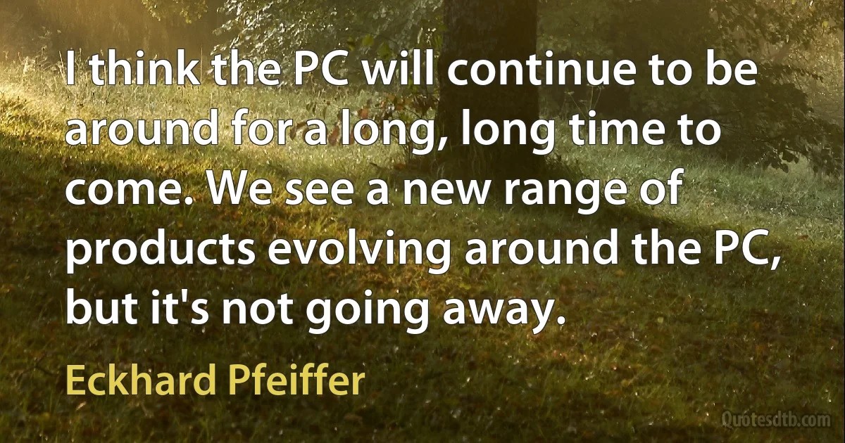 I think the PC will continue to be around for a long, long time to come. We see a new range of products evolving around the PC, but it's not going away. (Eckhard Pfeiffer)