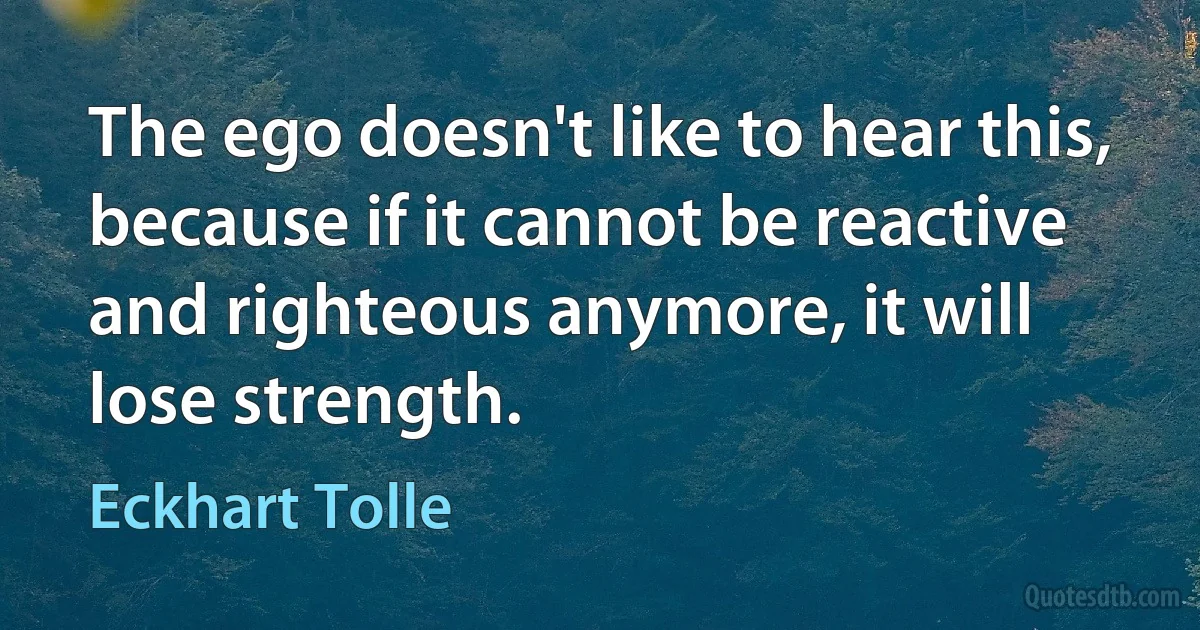 The ego doesn't like to hear this, because if it cannot be reactive and righteous anymore, it will lose strength. (Eckhart Tolle)