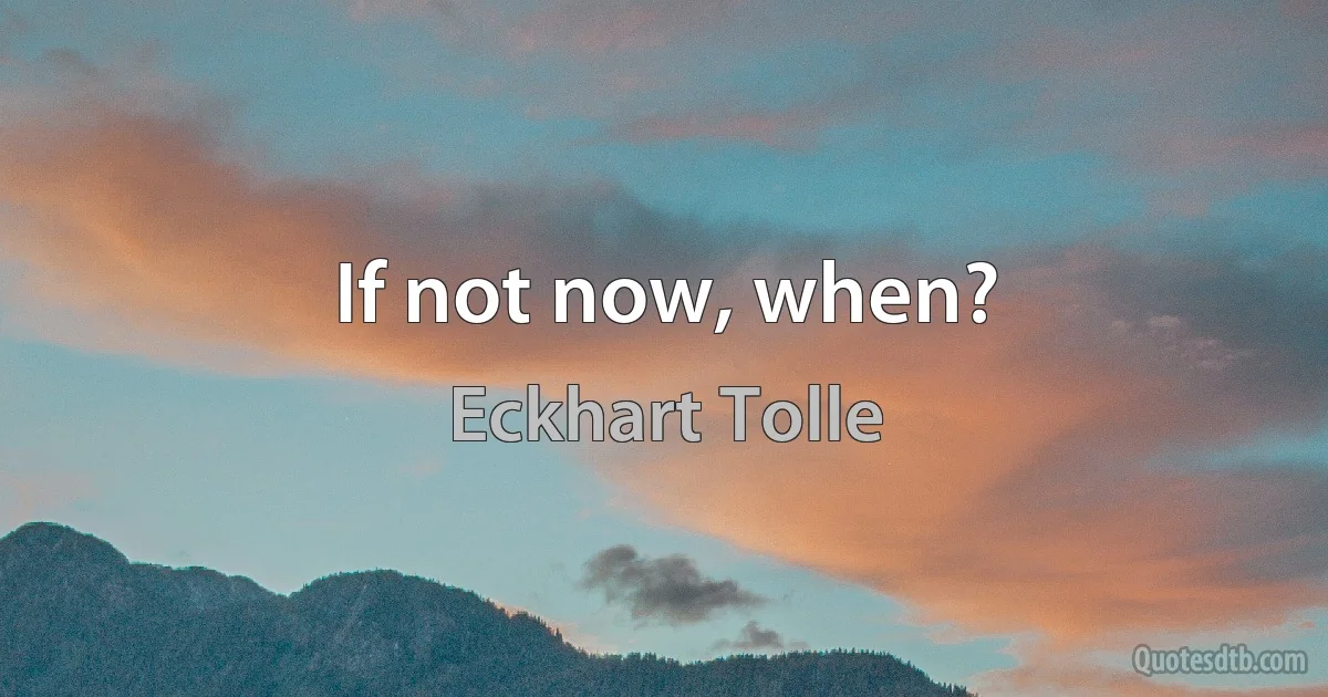 If not now, when? (Eckhart Tolle)