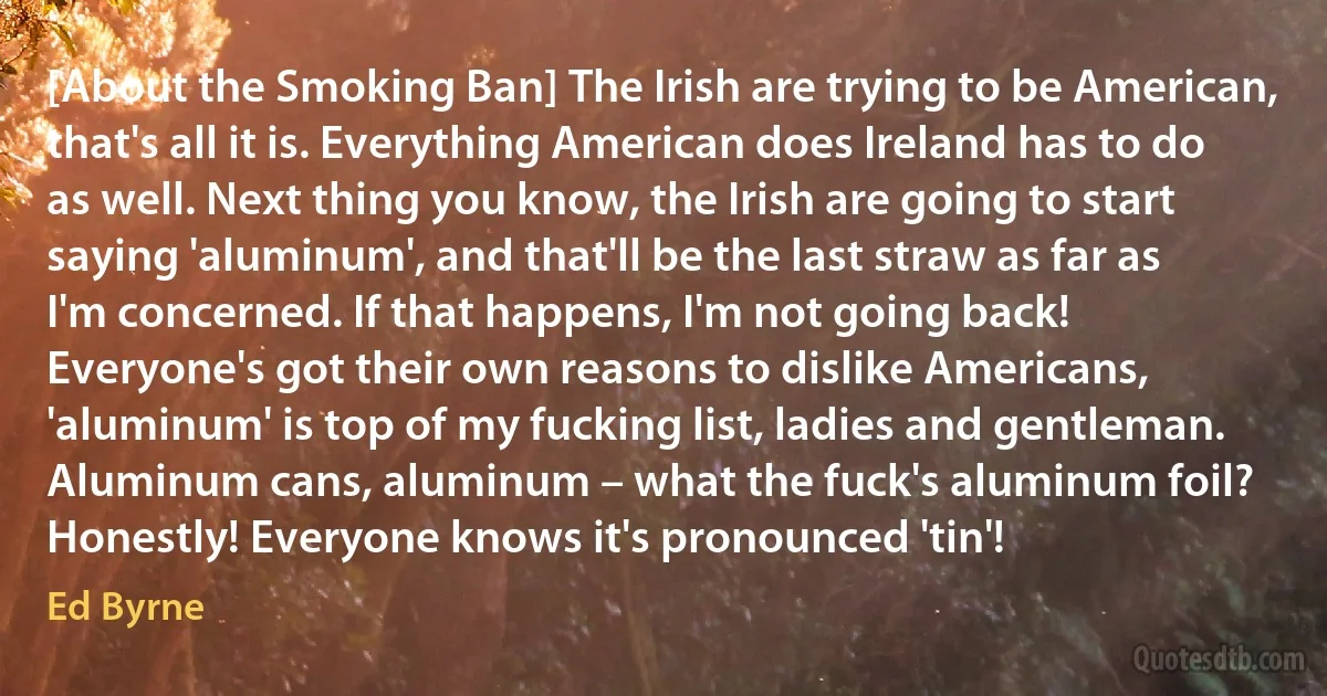 [About the Smoking Ban] The Irish are trying to be American, that's all it is. Everything American does Ireland has to do as well. Next thing you know, the Irish are going to start saying 'aluminum', and that'll be the last straw as far as I'm concerned. If that happens, I'm not going back! Everyone's got their own reasons to dislike Americans, 'aluminum' is top of my fucking list, ladies and gentleman. Aluminum cans, aluminum – what the fuck's aluminum foil? Honestly! Everyone knows it's pronounced 'tin'! (Ed Byrne)