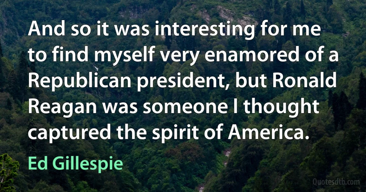 And so it was interesting for me to find myself very enamored of a Republican president, but Ronald Reagan was someone I thought captured the spirit of America. (Ed Gillespie)