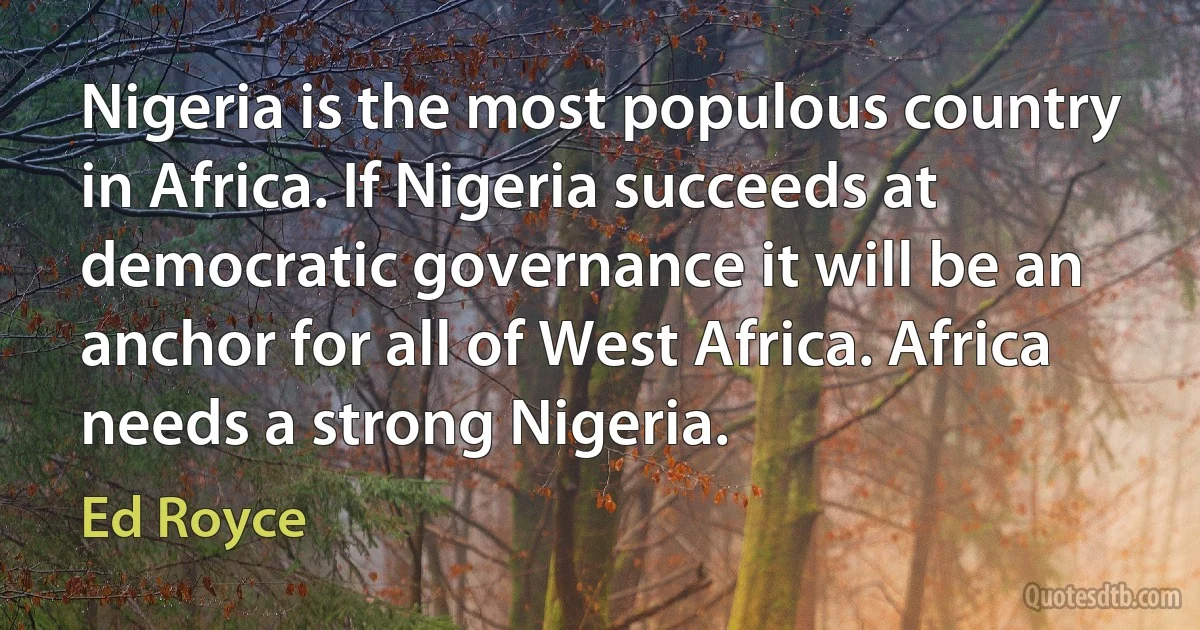 Nigeria is the most populous country in Africa. If Nigeria succeeds at democratic governance it will be an anchor for all of West Africa. Africa needs a strong Nigeria. (Ed Royce)