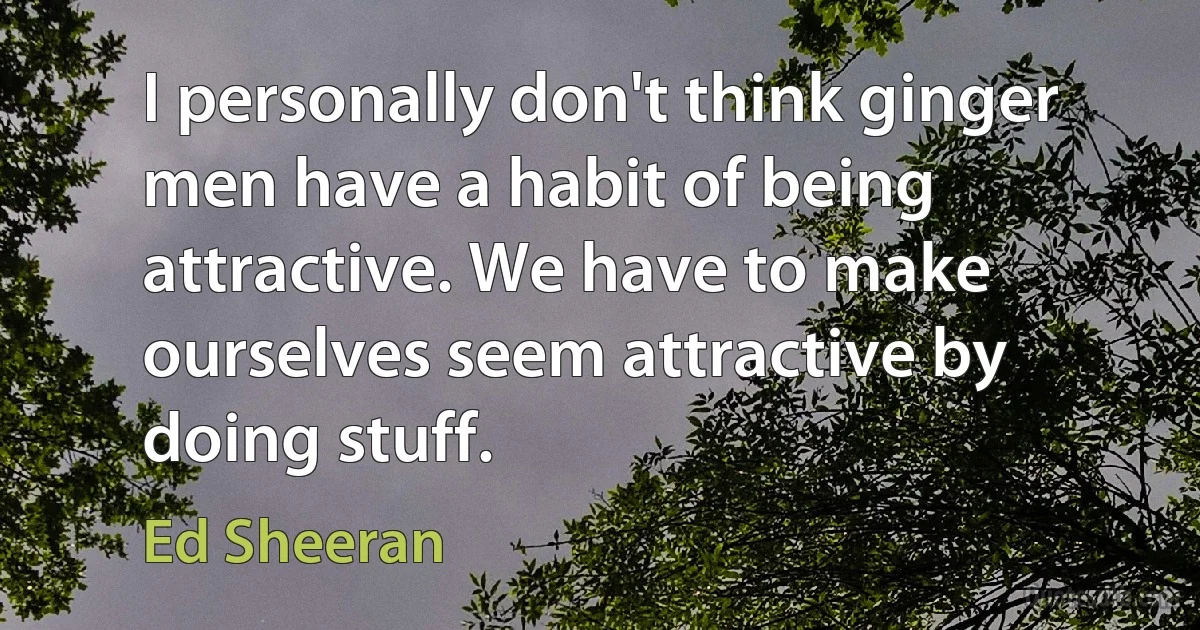 I personally don't think ginger men have a habit of being attractive. We have to make ourselves seem attractive by doing stuff. (Ed Sheeran)