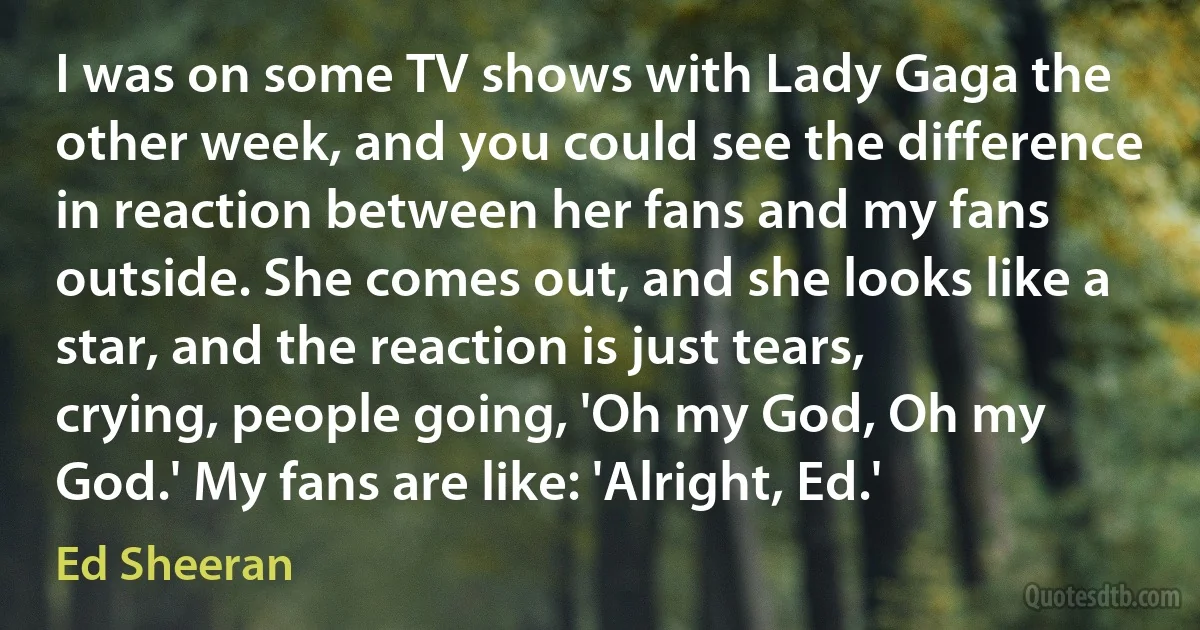 I was on some TV shows with Lady Gaga the other week, and you could see the difference in reaction between her fans and my fans outside. She comes out, and she looks like a star, and the reaction is just tears, crying, people going, 'Oh my God, Oh my God.' My fans are like: 'Alright, Ed.' (Ed Sheeran)