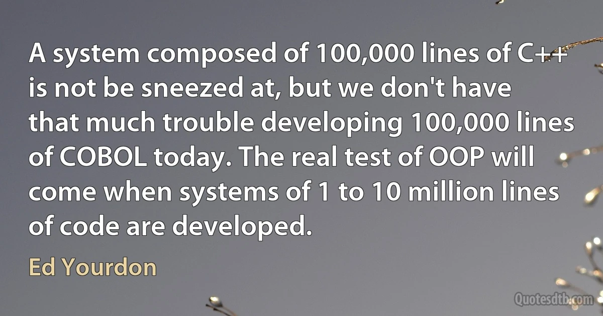 A system composed of 100,000 lines of C++ is not be sneezed at, but we don't have that much trouble developing 100,000 lines of COBOL today. The real test of OOP will come when systems of 1 to 10 million lines of code are developed. (Ed Yourdon)