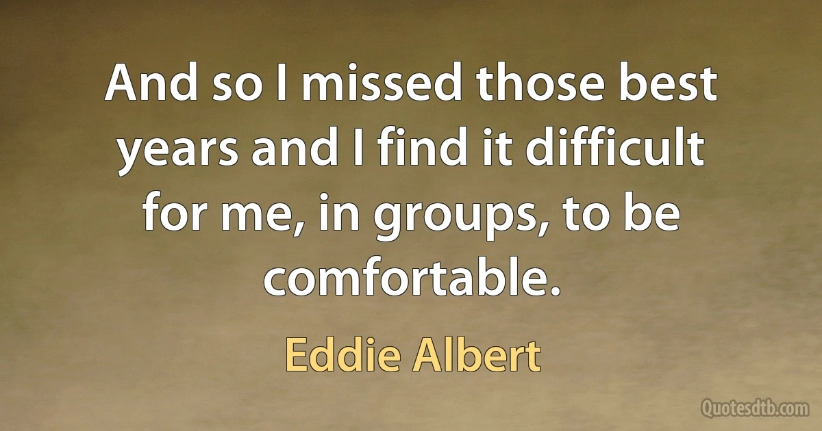 And so I missed those best years and I find it difficult for me, in groups, to be comfortable. (Eddie Albert)