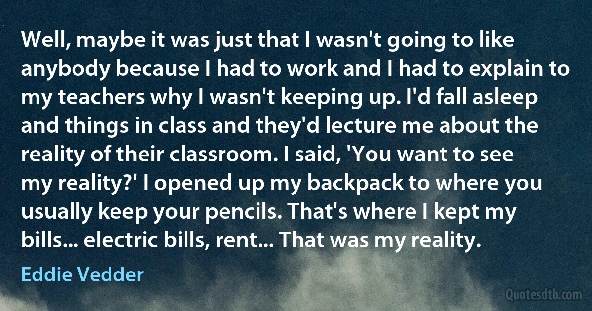 Well, maybe it was just that I wasn't going to like anybody because I had to work and I had to explain to my teachers why I wasn't keeping up. I'd fall asleep and things in class and they'd lecture me about the reality of their classroom. I said, 'You want to see my reality?' I opened up my backpack to where you usually keep your pencils. That's where I kept my bills... electric bills, rent... That was my reality. (Eddie Vedder)