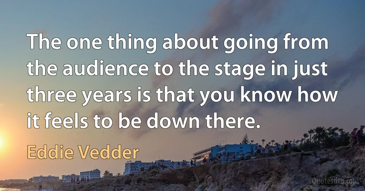 The one thing about going from the audience to the stage in just three years is that you know how it feels to be down there. (Eddie Vedder)