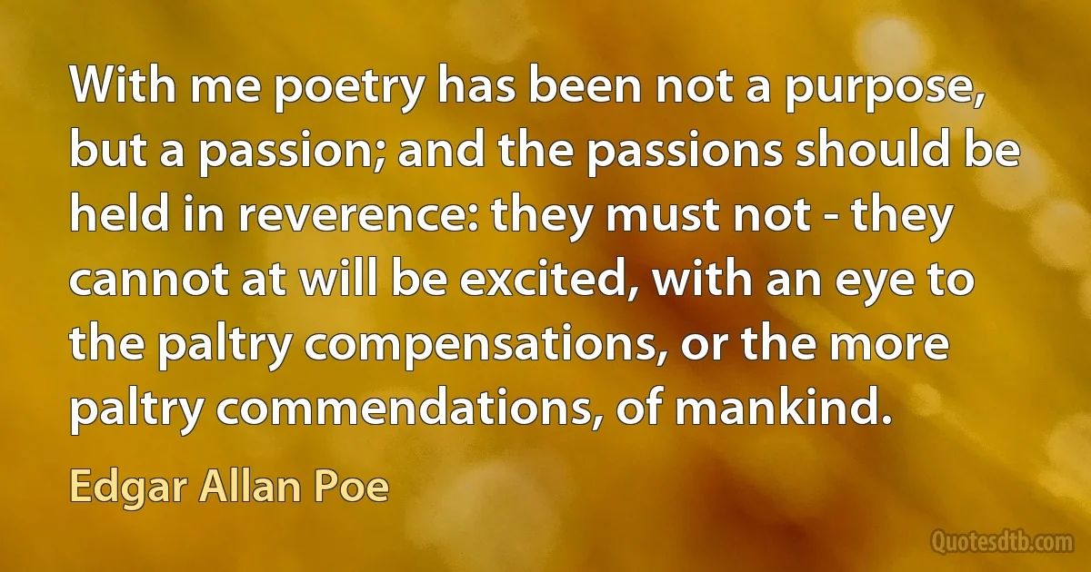 With me poetry has been not a purpose, but a passion; and the passions should be held in reverence: they must not - they cannot at will be excited, with an eye to the paltry compensations, or the more paltry commendations, of mankind. (Edgar Allan Poe)