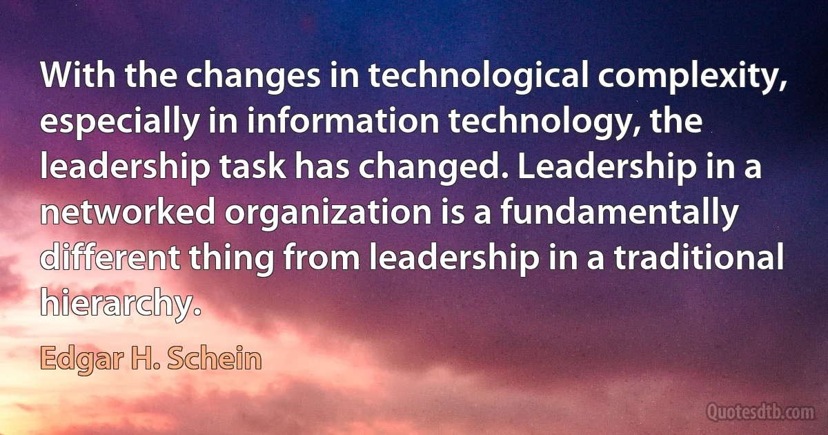 With the changes in technological complexity, especially in information technology, the leadership task has changed. Leadership in a networked organization is a fundamentally different thing from leadership in a traditional hierarchy. (Edgar H. Schein)