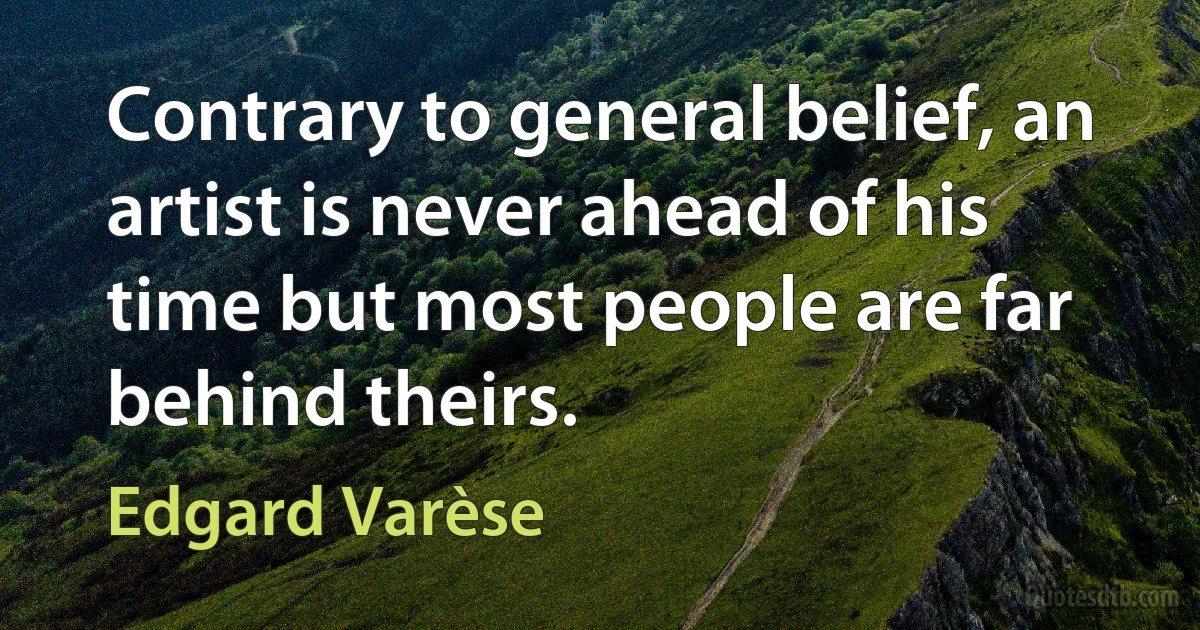 Contrary to general belief, an artist is never ahead of his time but most people are far behind theirs. (Edgard Varèse)