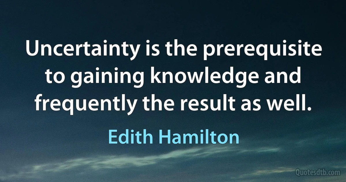 Uncertainty is the prerequisite to gaining knowledge and frequently the result as well. (Edith Hamilton)