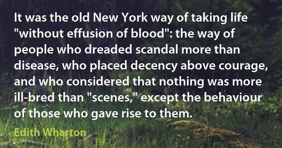 It was the old New York way of taking life "without effusion of blood": the way of people who dreaded scandal more than disease, who placed decency above courage, and who considered that nothing was more ill-bred than "scenes," except the behaviour of those who gave rise to them. (Edith Wharton)