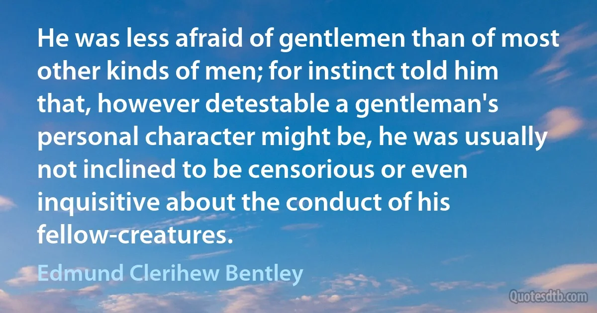 He was less afraid of gentlemen than of most other kinds of men; for instinct told him that, however detestable a gentleman's personal character might be, he was usually not inclined to be censorious or even inquisitive about the conduct of his fellow-creatures. (Edmund Clerihew Bentley)