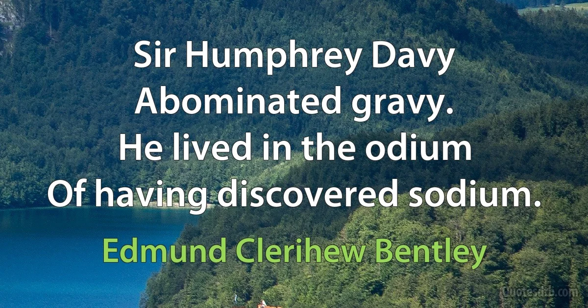 Sir Humphrey Davy
Abominated gravy.
He lived in the odium
Of having discovered sodium. (Edmund Clerihew Bentley)