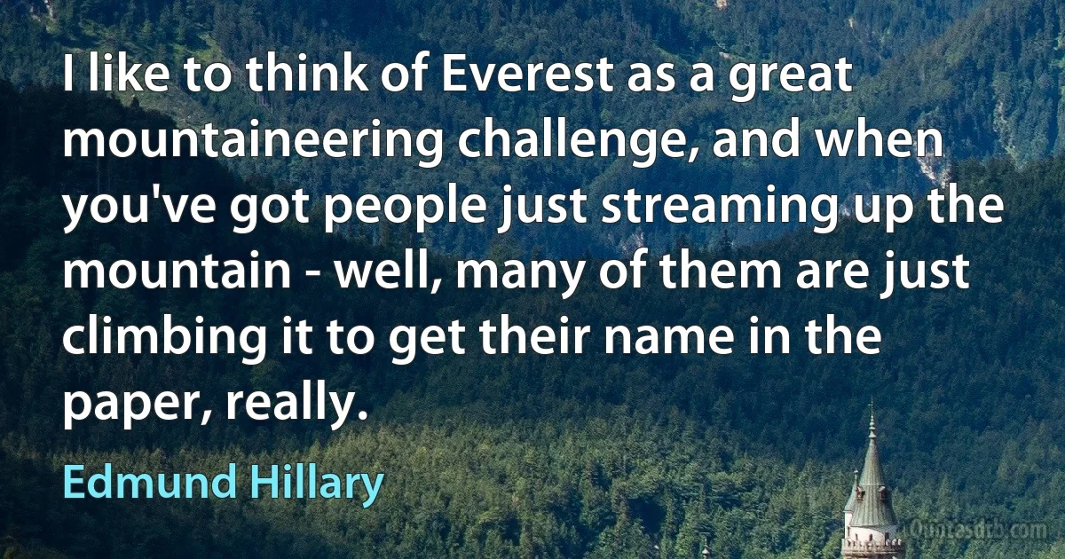 I like to think of Everest as a great mountaineering challenge, and when you've got people just streaming up the mountain - well, many of them are just climbing it to get their name in the paper, really. (Edmund Hillary)