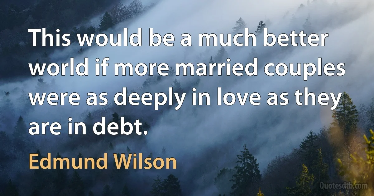 This would be a much better world if more married couples were as deeply in love as they are in debt. (Edmund Wilson)