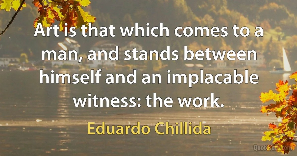 Art is that which comes to a man, and stands between himself and an implacable witness: the work. (Eduardo Chillida)