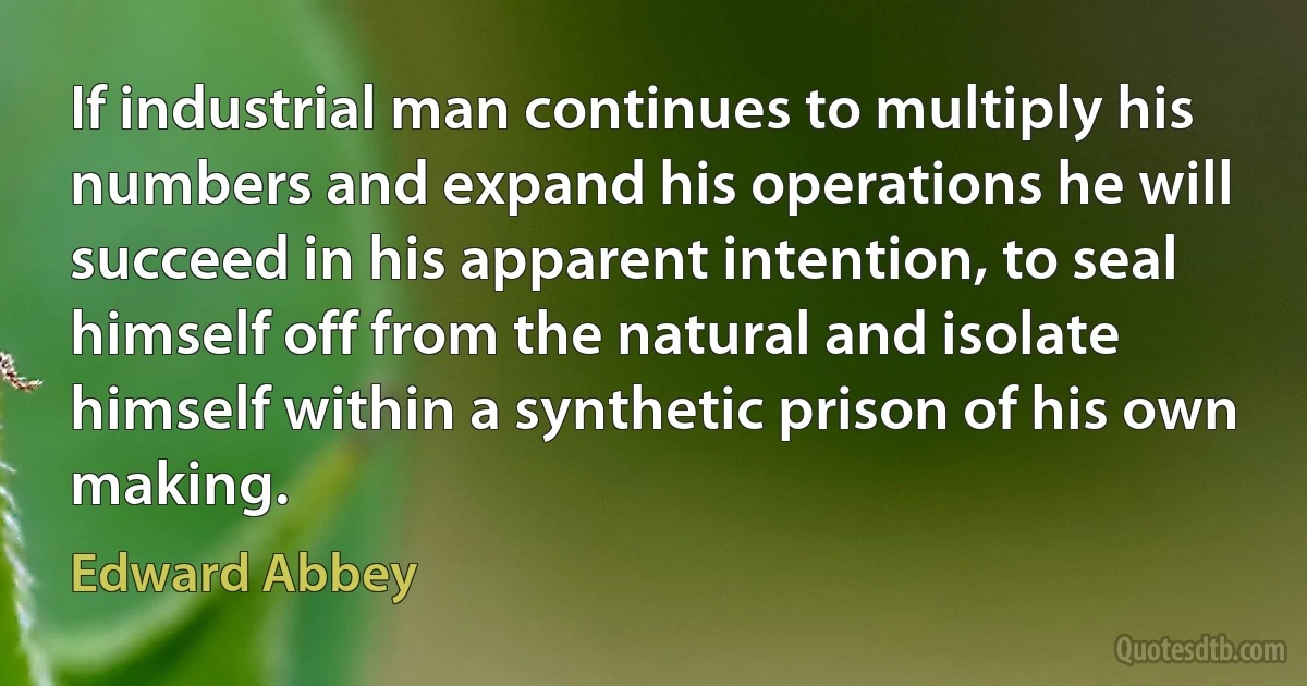 If industrial man continues to multiply his numbers and expand his operations he will succeed in his apparent intention, to seal himself off from the natural and isolate himself within a synthetic prison of his own making. (Edward Abbey)