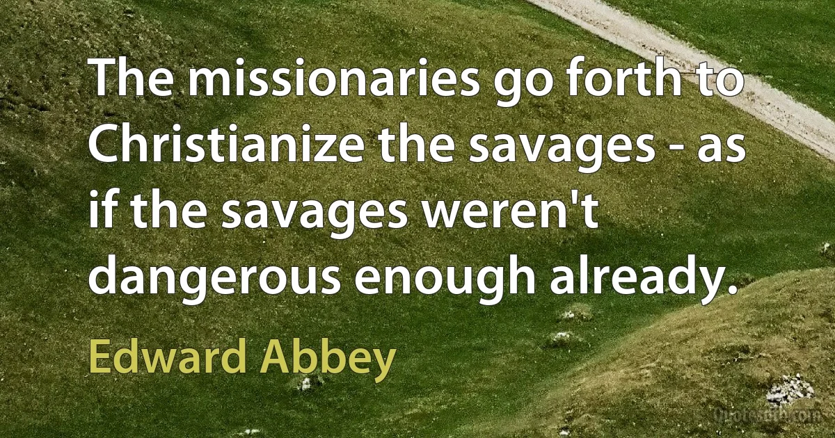 The missionaries go forth to Christianize the savages - as if the savages weren't dangerous enough already. (Edward Abbey)