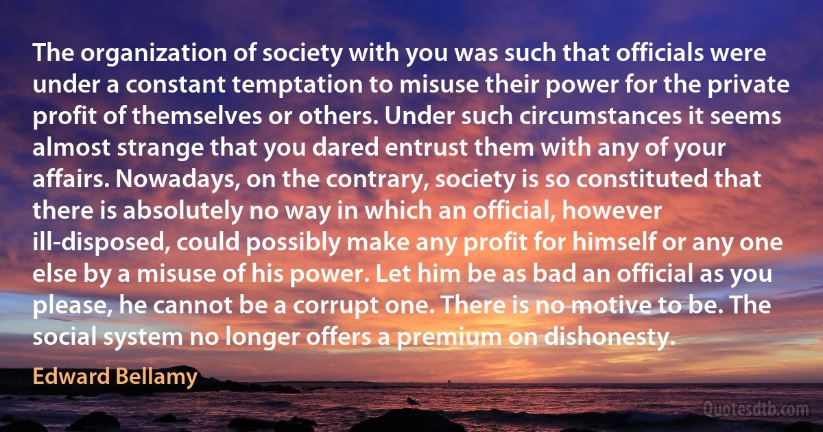 The organization of society with you was such that officials were under a constant temptation to misuse their power for the private profit of themselves or others. Under such circumstances it seems almost strange that you dared entrust them with any of your affairs. Nowadays, on the contrary, society is so constituted that there is absolutely no way in which an official, however ill-disposed, could possibly make any profit for himself or any one else by a misuse of his power. Let him be as bad an official as you please, he cannot be a corrupt one. There is no motive to be. The social system no longer offers a premium on dishonesty. (Edward Bellamy)