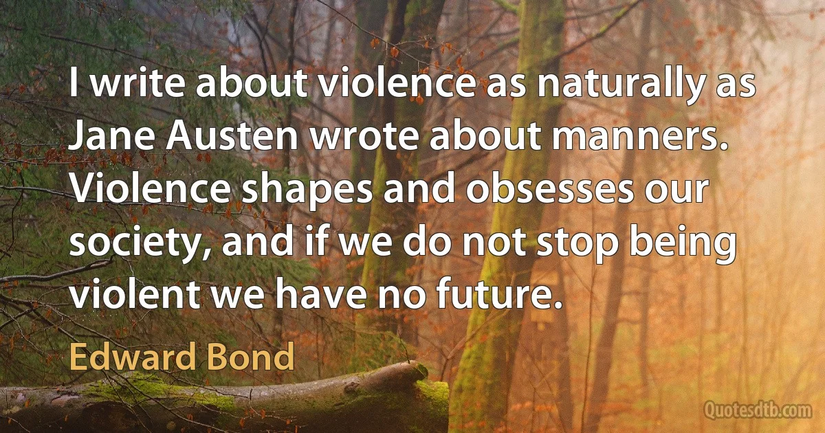 I write about violence as naturally as Jane Austen wrote about manners. Violence shapes and obsesses our society, and if we do not stop being violent we have no future. (Edward Bond)