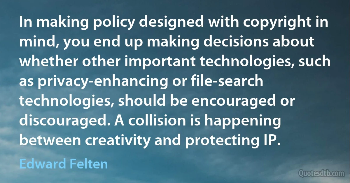 In making policy designed with copyright in mind, you end up making decisions about whether other important technologies, such as privacy-enhancing or file-search technologies, should be encouraged or discouraged. A collision is happening between creativity and protecting IP. (Edward Felten)