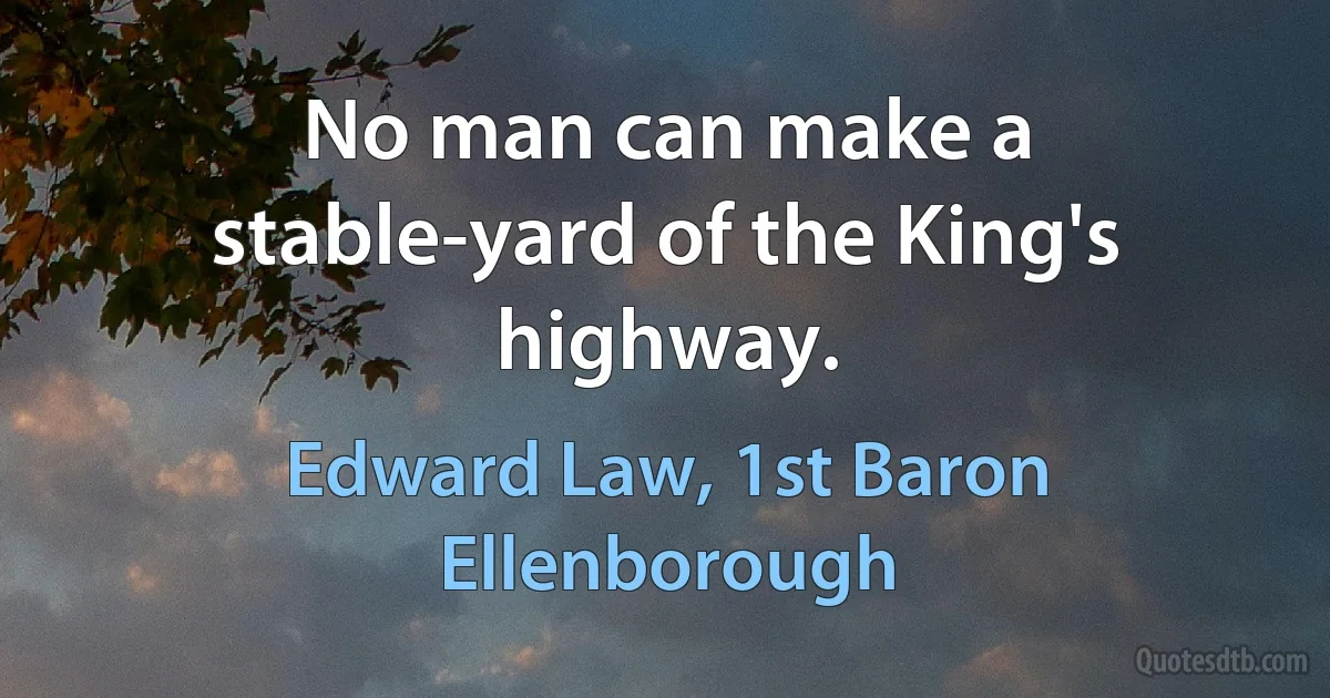 No man can make a stable-yard of the King's highway. (Edward Law, 1st Baron Ellenborough)