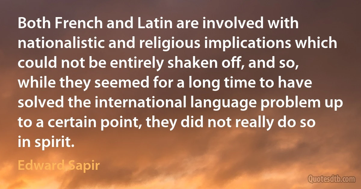 Both French and Latin are involved with nationalistic and religious implications which could not be entirely shaken off, and so, while they seemed for a long time to have solved the international language problem up to a certain point, they did not really do so in spirit. (Edward Sapir)