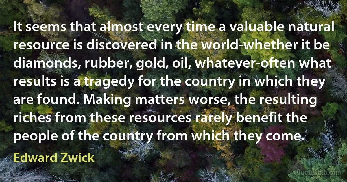 It seems that almost every time a valuable natural resource is discovered in the world-whether it be diamonds, rubber, gold, oil, whatever-often what results is a tragedy for the country in which they are found. Making matters worse, the resulting riches from these resources rarely benefit the people of the country from which they come. (Edward Zwick)